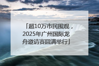 超10万市民围观，2025年广州国际龙舟邀请赛圆满举行