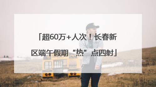 超60万+人次！长春新区端午假期“热”点四射