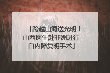 跨越山海送光明！山西医生赴非洲进行白内障复明手术