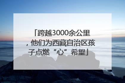 跨越3000余公里，他们为西藏自治区孩子点燃“心”希望