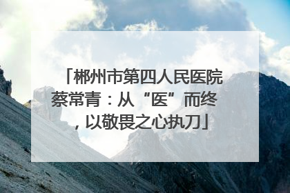 郴州市第四人民医院蔡常青：从“医”而终，以敬畏之心执刀