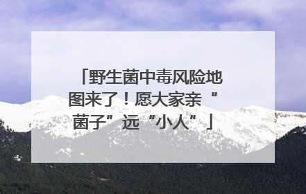 野生菌中毒风险地图来了！愿大家亲“菌子”远“小人”