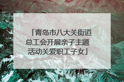 青岛市八大关街道总工会开展亲子主题活动关爱职工子女