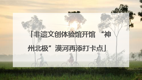 非遗文创体验馆开馆 “神州北极”漠河再添打卡点