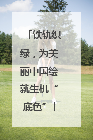 铁轨织绿，为美丽中国绘就生机“底色”