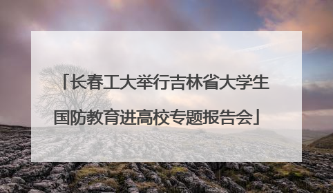 长春工大举行吉林省大学生国防教育进高校专题报告会