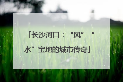 长沙河口：“风”“水”宝地的城市传奇