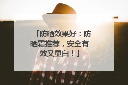 防晒效果好：防晒霜推荐，安全有效又显白！