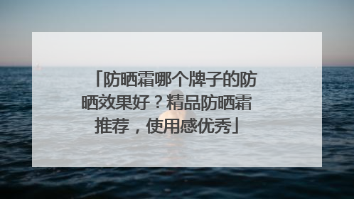 防晒霜哪个牌子的防晒效果好？精品防晒霜推荐，使用感优秀