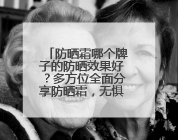 防晒霜哪个牌子的防晒效果好？多方位全面分享防晒霜，无惧紫外线