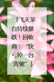 飞天茅台持续暴跌！回收商：“快亏掉一台奔驰”