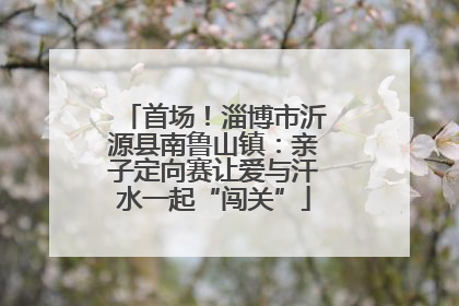 首场！淄博市沂源县南鲁山镇：亲子定向赛让爱与汗水一起“闯关”