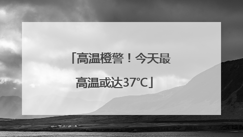 高温橙警！今天最高温或达37℃