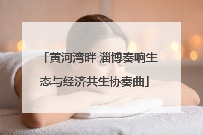 黄河湾畔 淄博奏响生态与经济共生协奏曲
