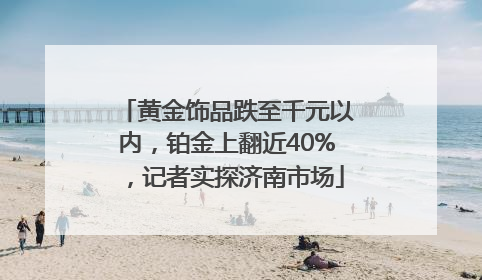 黄金饰品跌至千元以内，铂金上翻近40%，记者实探济南市场