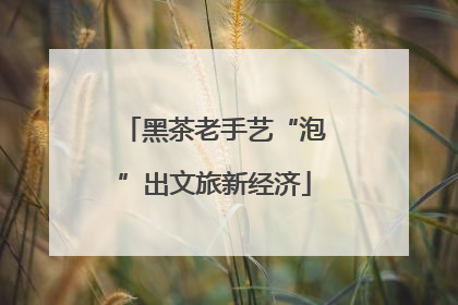 黑茶老手艺“泡”出文旅新经济