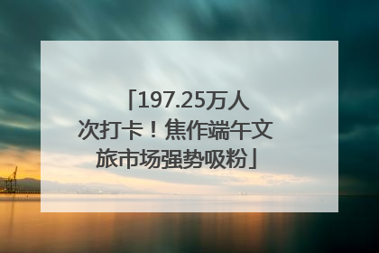 197.25万人次打卡！焦作端午文旅市场强势吸粉