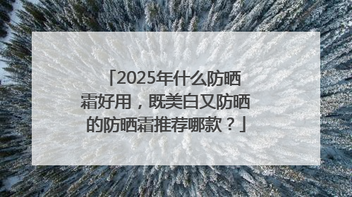 2025年什么防晒霜好用，既美白又防晒的防晒霜推荐哪款？
