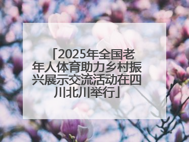 2025年全国老年人体育助力乡村振兴展示交流活动在四川北川举行