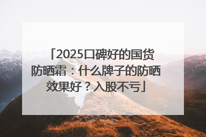 2025口碑好的国货防晒霜：什么牌子的防晒效果好？入股不亏
