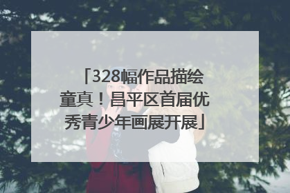 328幅作品描绘童真！昌平区首届优秀青少年画展开展