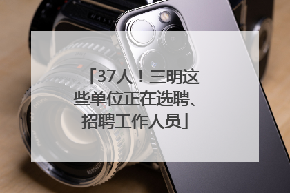 37人！三明这些单位正在选聘、招聘工作人员
