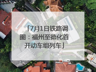 7月1日铁路调图：福州至德化首开动车组列车