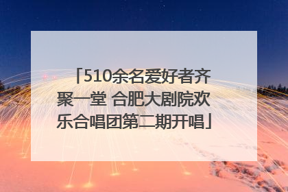 510余名爱好者齐聚一堂 合肥大剧院欢乐合唱团第二期开唱