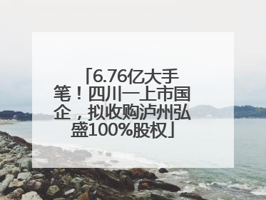 6.76亿大手笔！四川一上市国企，拟收购泸州弘盛100%股权