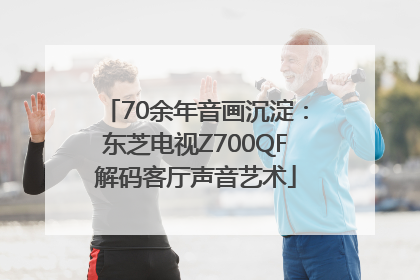 70余年音画沉淀：东芝电视Z700QF解码客厅声音艺术