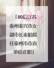 80后江苏泰州泰兴市女副市长秦娟拟任泰州市市直单位正职