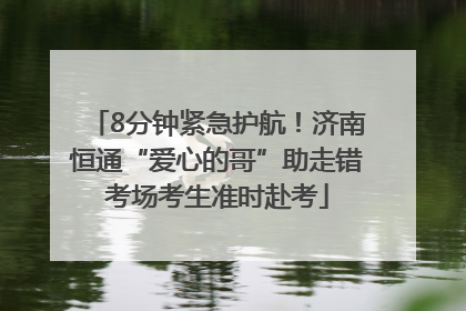 8分钟紧急护航！济南恒通“爱心的哥”助走错考场考生准时赴考